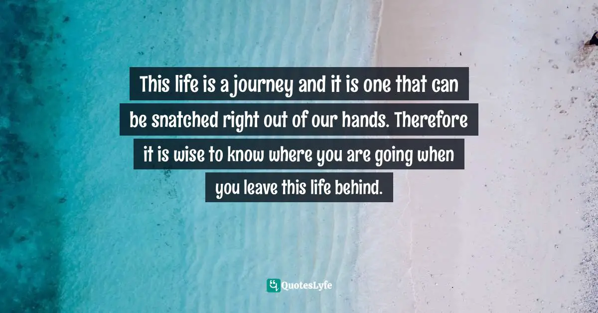 Journey In Life Quotes: "This life is a journey and it is one that can be snatched right out of our hands. Therefore it is wise to know where you are going when you leave this life behind."
