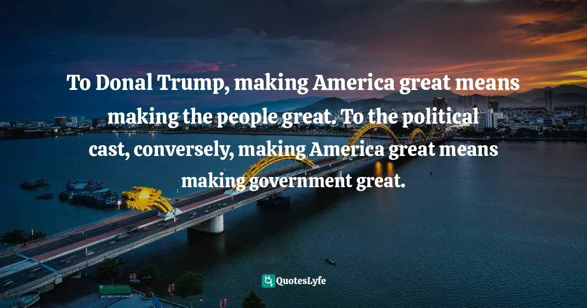 To Donal Trump, making America great means making the people great. To the political cast, conversely, making America great means making government great.
