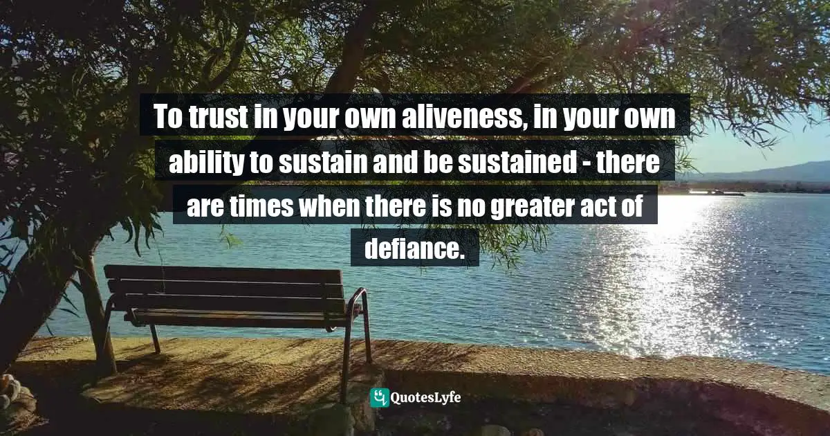 To trust in your own aliveness, in your own ability to sustain and be sustained - there are times when there is no greater act of defiance.
