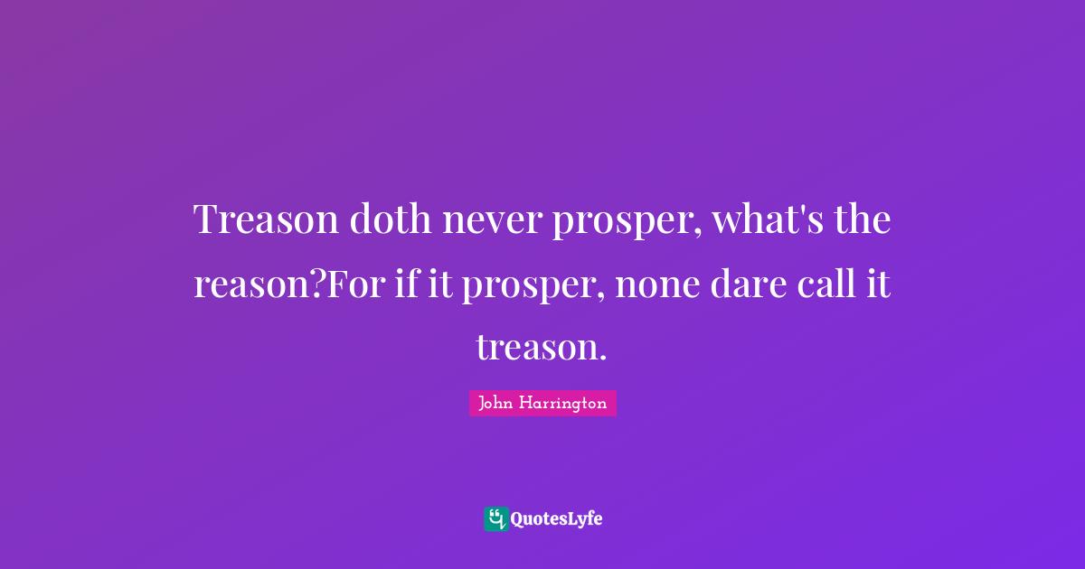 Treason doth never prosper, what's the reason?For if it prosper, none dare call it treason.