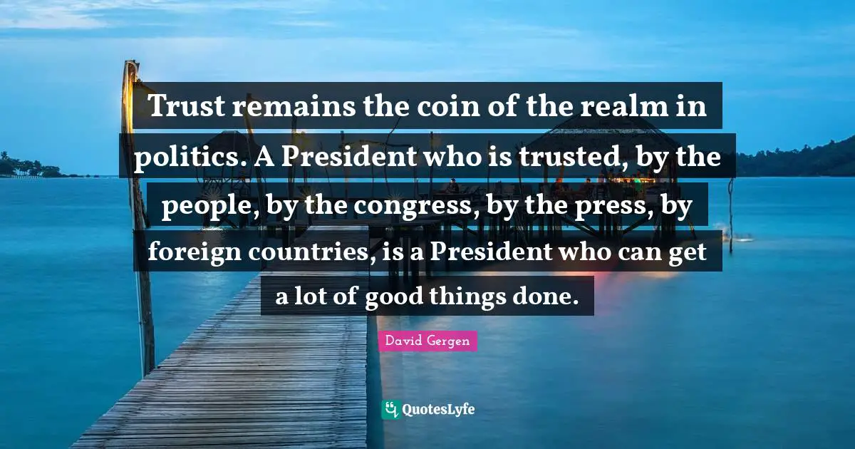 Trust remains the coin of the realm in politics. A President who is trusted, by the people, by the congress, by the press, by foreign countries, is a President who can get a lot of good things done.