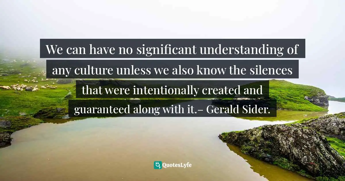 Michelle Alexander Quotes: "We can have no significant understanding of any culture unless we also know the silences that were intentionally created and guaranteed along with it.– Gerald Sider."
