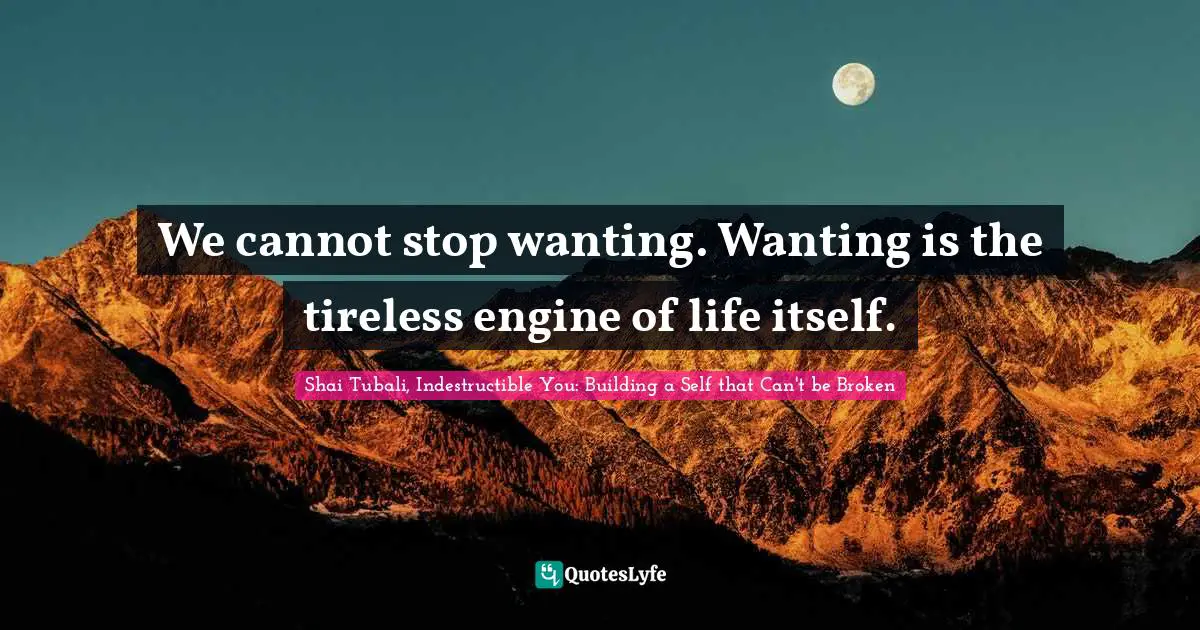 We cannot stop wanting. Wanting is the tireless engine of life itself.