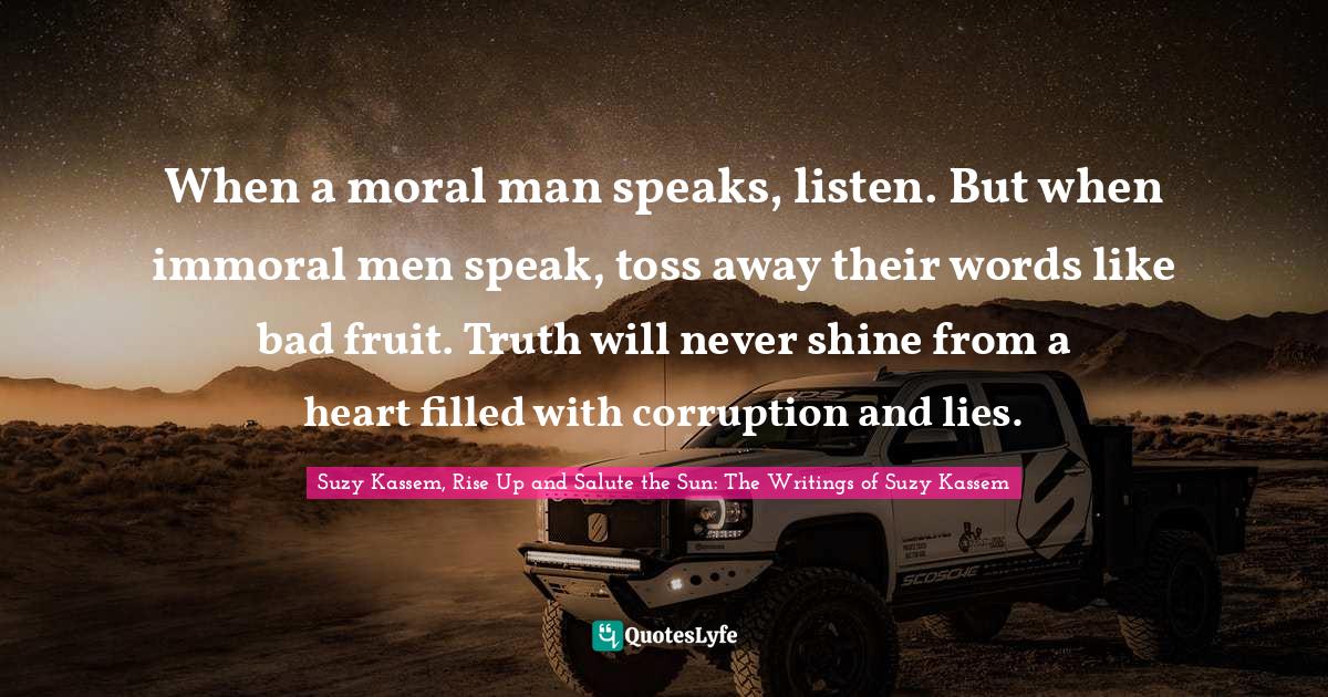 When a moral man speaks, listen. But when immoral men speak, toss away their words like bad fruit. Truth will never shine from a heart filled with corruption and lies.