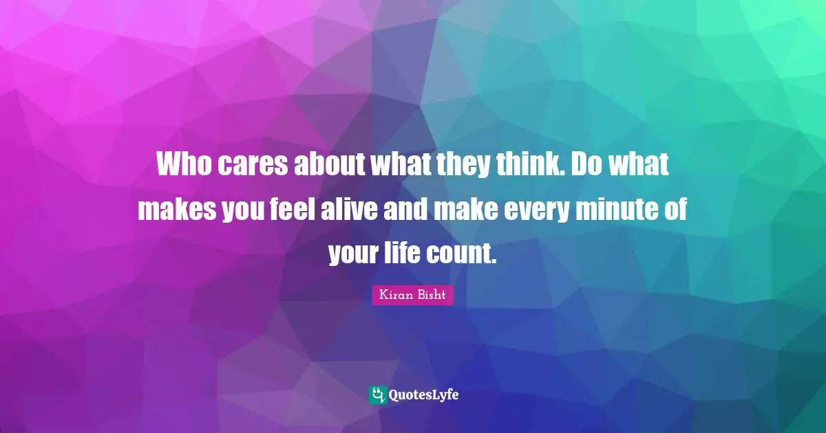 Who cares about what they think. Do what makes you feel alive and make every minute of your life count.