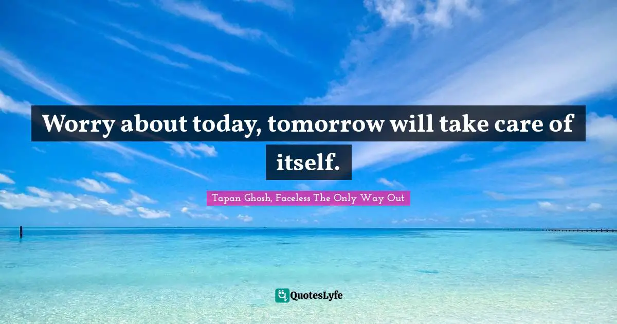 Worry about today, tomorrow will take care of itself.