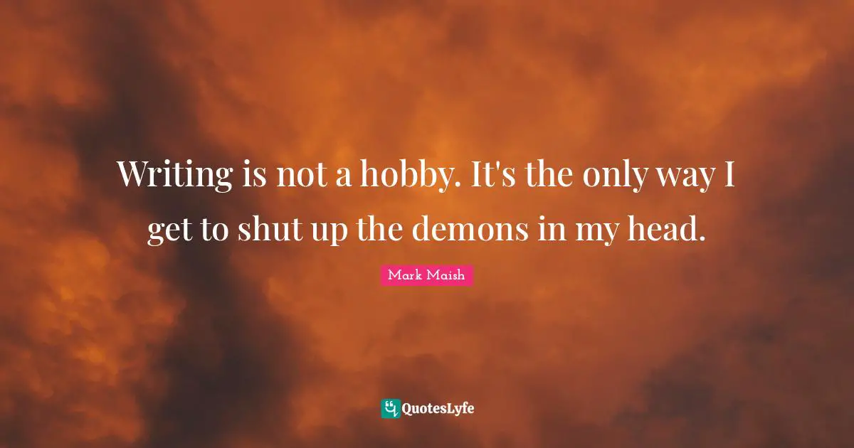 Writing is not a hobby. It's the only way I get to shut up the demons in my head.
