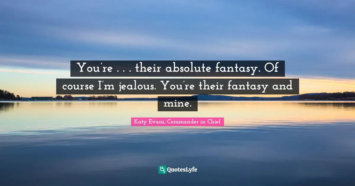 You’re . . . their absolute fantasy. Of course I’m jealous. You’re their fantasy and mine.