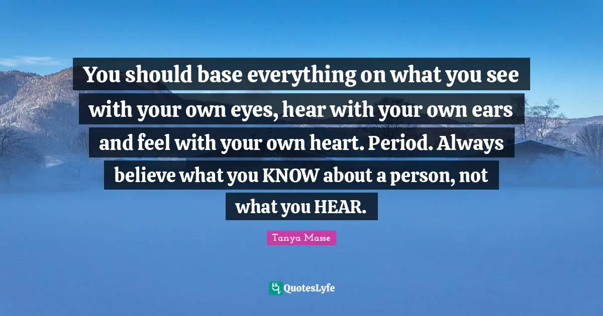 You should base everything on what you see with your own eyes, hear with your own ears and feel with your own heart. Period. Always believe what you KNOW about a person, not what you HEAR.