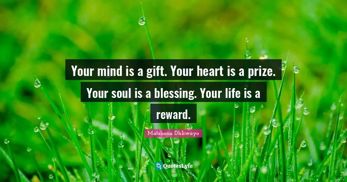 Your mind is a gift. Your heart is a prize. Your soul is a blessing. Your life is a reward.