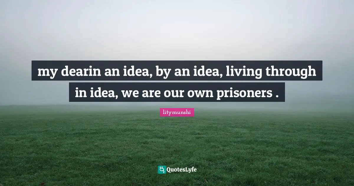 my dearin an idea, by an idea, living through in idea, we are our own prisoners .