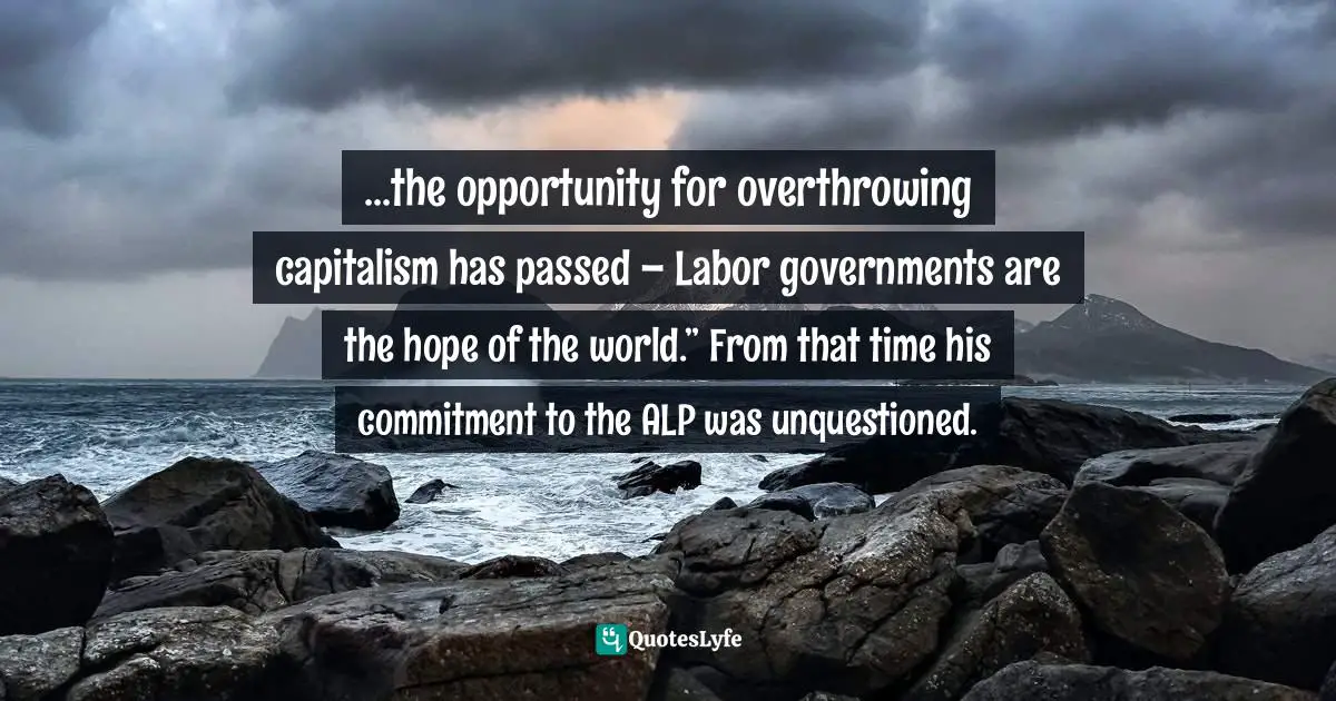 ...the opportunity for overthrowing capitalism has passed – Labor governments are the hope of the world.” From that time his commitment to the ALP was unquestioned.