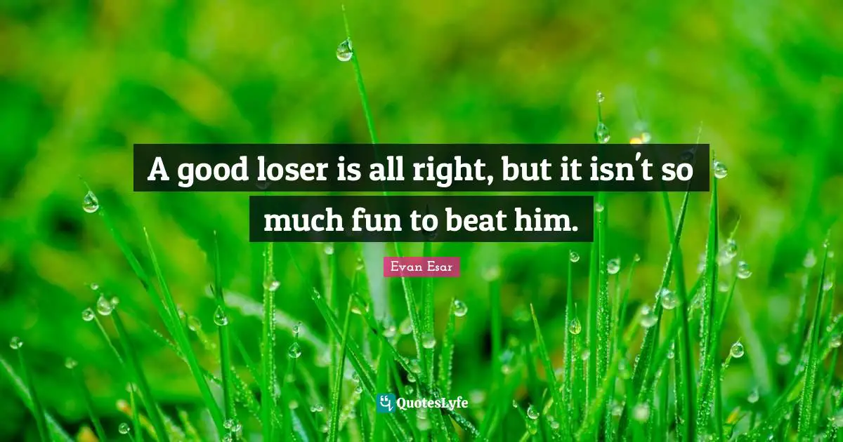 A good loser is all right, but it isn't so much fun to beat him.