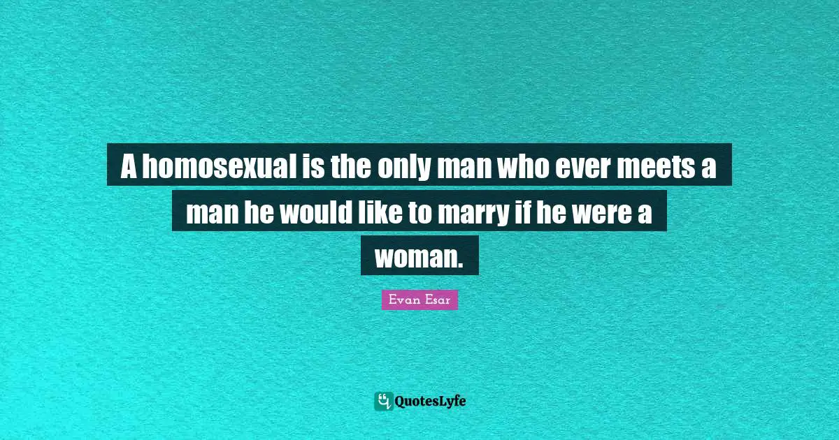A homosexual is the only man who ever meets a man he would like to marry if he were a woman.