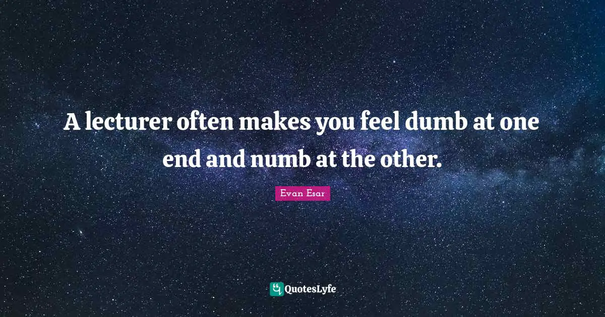 A lecturer often makes you feel dumb at one end and numb at the other.