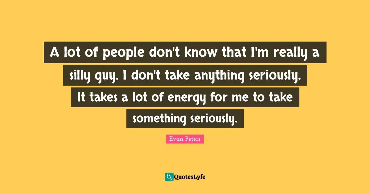 A lot of people don't know that I'm really a silly guy. I don't take anything seriously. It takes a lot of energy for me to take something seriously.