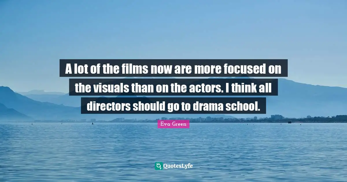 A lot of the films now are more focused on the visuals than on the actors. I think all directors should go to drama school.