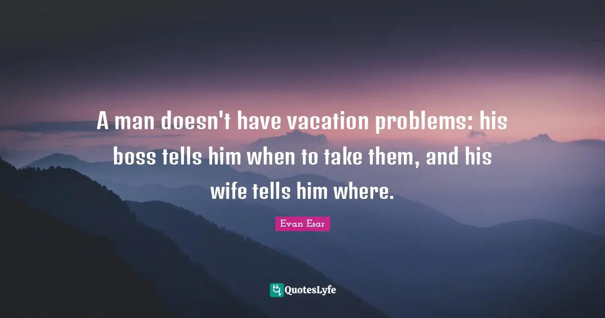 A man doesn't have vacation problems: his boss tells him when to take them, and his wife tells him where.