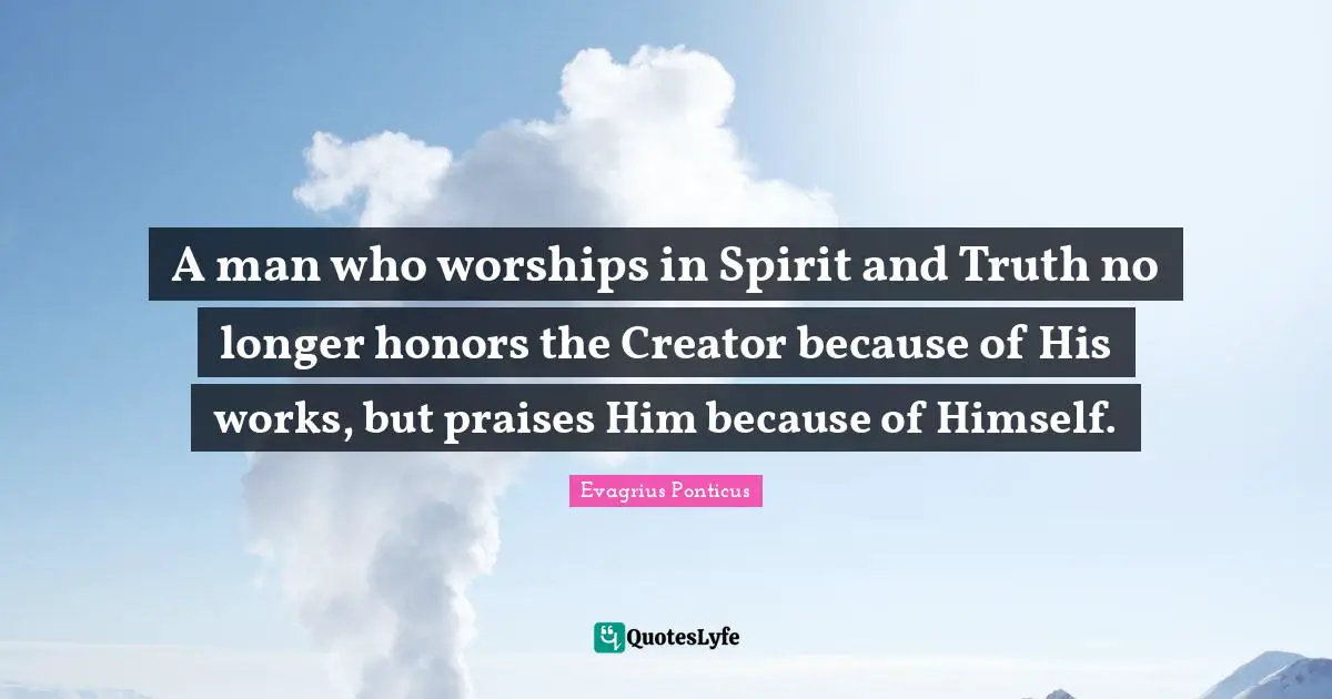 A man who worships in Spirit and Truth no longer honors the Creator because of His works, but praises Him because of Himself.
