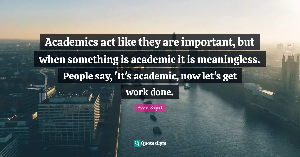 Academics act like they are important, but when something is academic it is meaningless. People say, 'It's academic, now let's get work done.