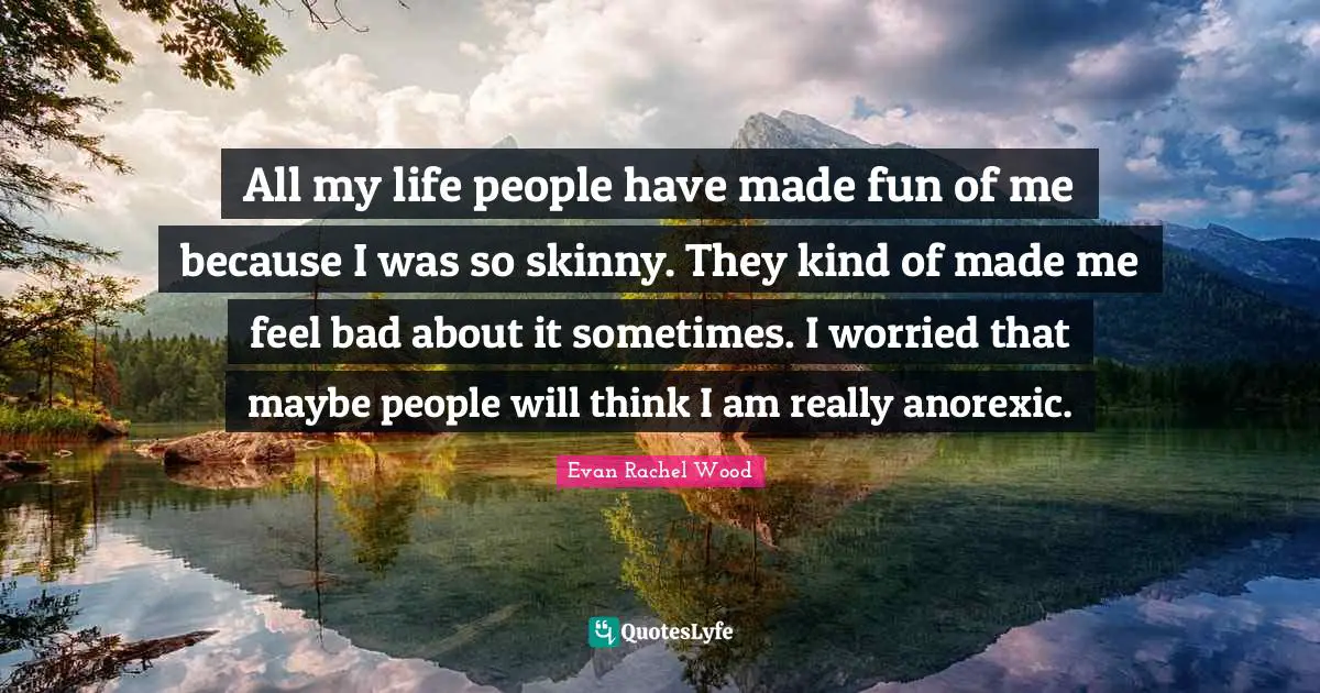 All my life people have made fun of me because I was so skinny. They kind of made me feel bad about it sometimes. I worried that maybe people will think I am really anorexic.