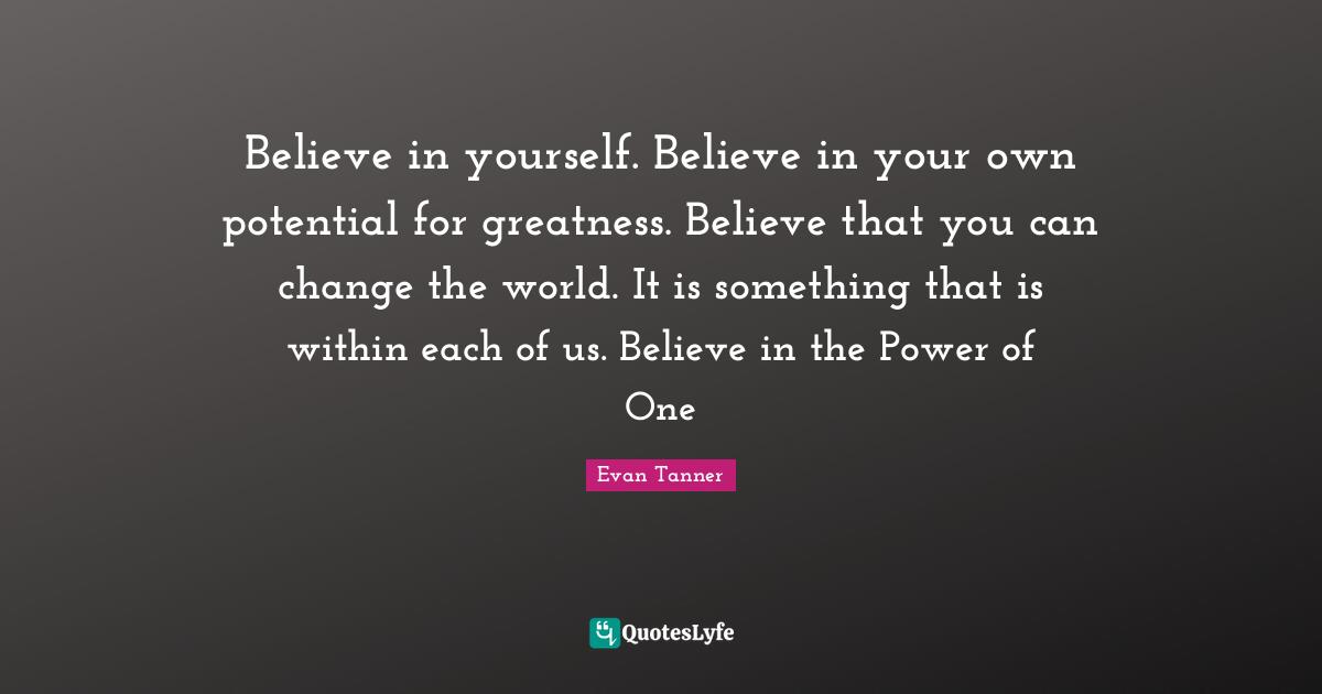 Potential Quotes: "Believe in yourself. Believe in your own potential for greatness. Believe that you can change the world. It is something that is within each of us. Believe in the Power of One"