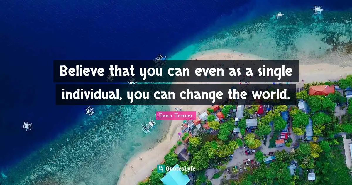 Believe that you can even as a single individual, you can change the world.