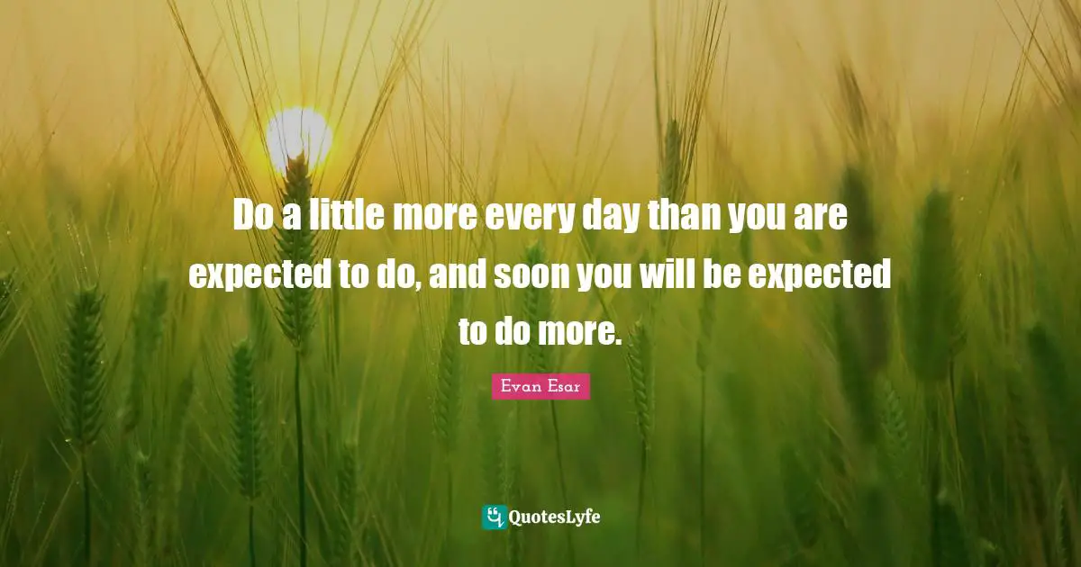 Do a little more every day than you are expected to do, and soon you will be expected to do more.
