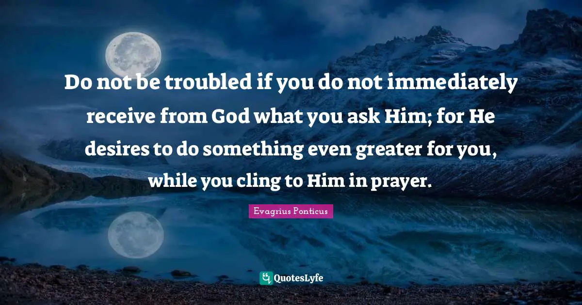 Do not be troubled if you do not immediately receive from God what you ask Him; for He desires to do something even greater for you, while you cling to Him in prayer.