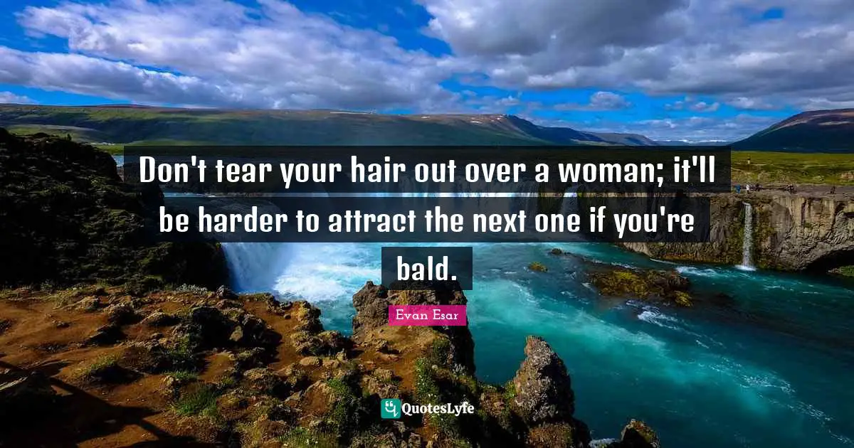Don't tear your hair out over a woman; it'll be harder to attract the next one if you're bald.