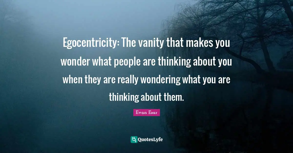 Egocentricity: The vanity that makes you wonder what people are thinking about you when they are really wondering what you are thinking about them.