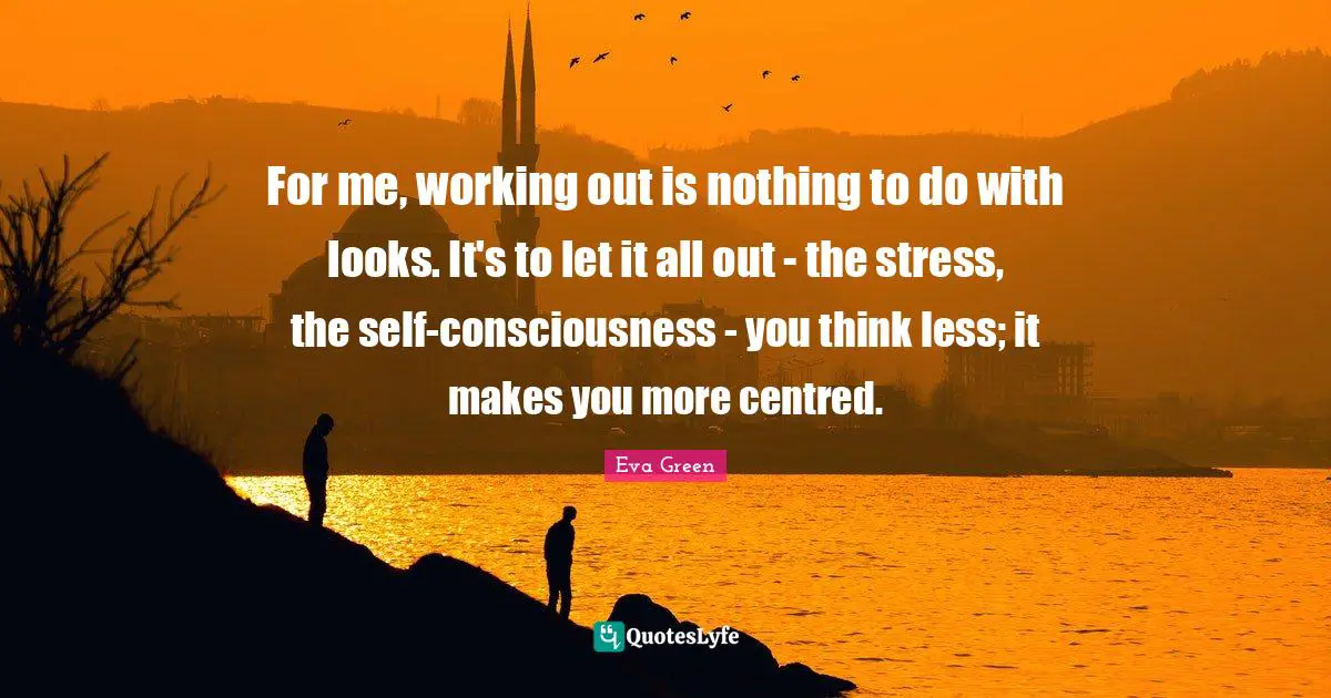 For me, working out is nothing to do with looks. It's to let it all out - the stress, the self-consciousness - you think less; it makes you more centred.
