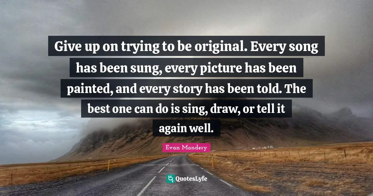 Give up on trying to be original. Every song has been sung, every picture has been painted, and every story has been told. The best one can do is sing, draw, or tell it again well.