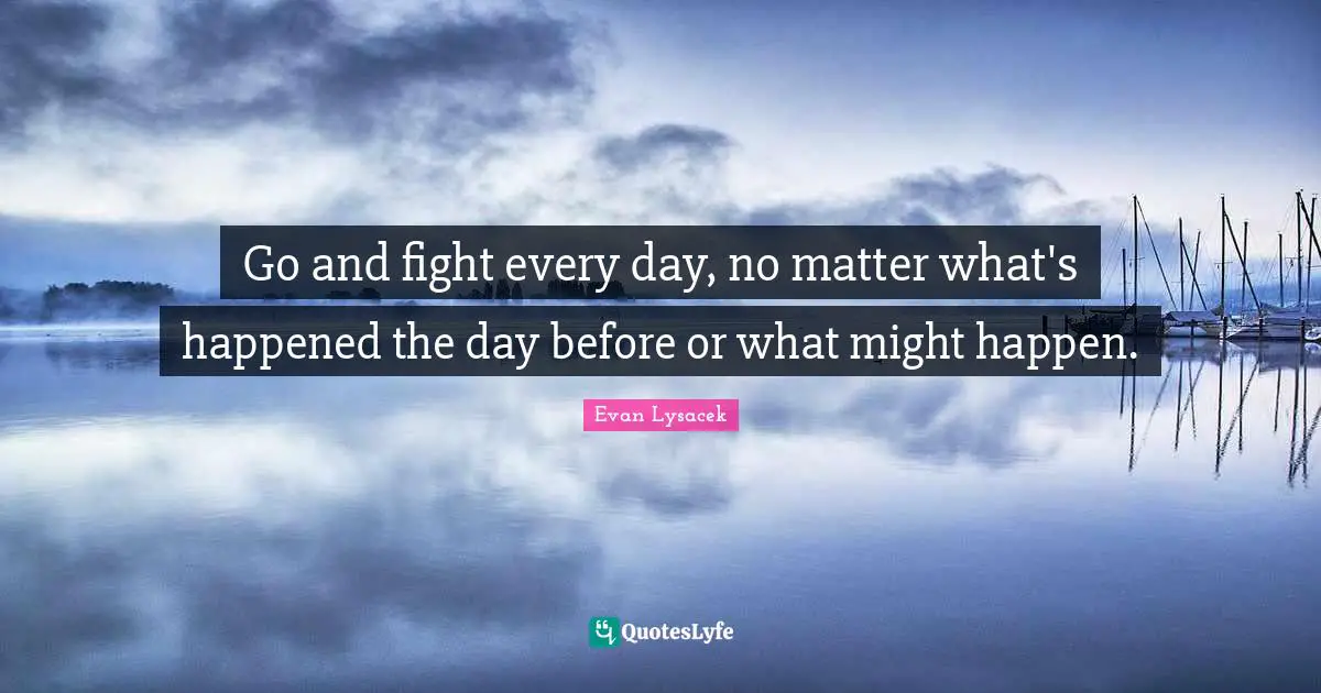Go and fight every day, no matter what's happened the day before or what might happen.