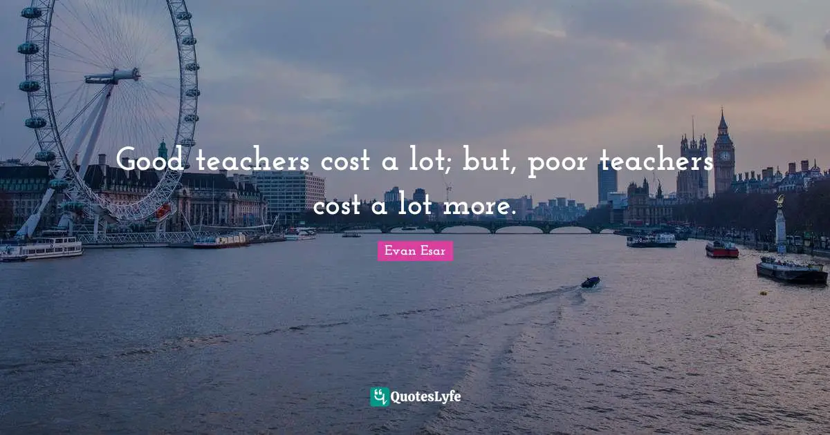 Good teachers cost a lot; but, poor teachers cost a lot more.