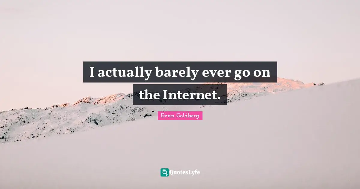 I actually barely ever go on the Internet.