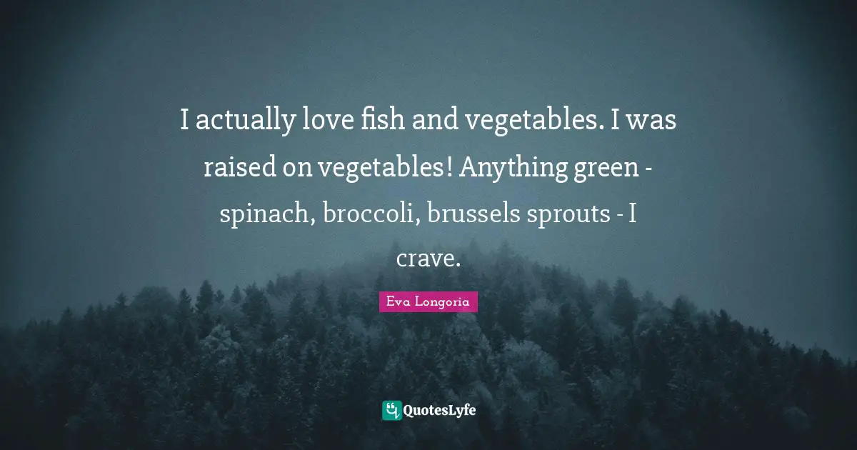 I actually love fish and vegetables. I was raised on vegetables! Anything green - spinach, broccoli, brussels sprouts - I crave.