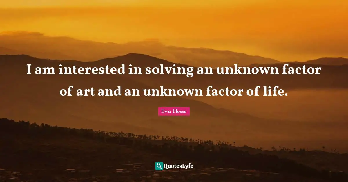 I am interested in solving an unknown factor of art and an unknown factor of life.