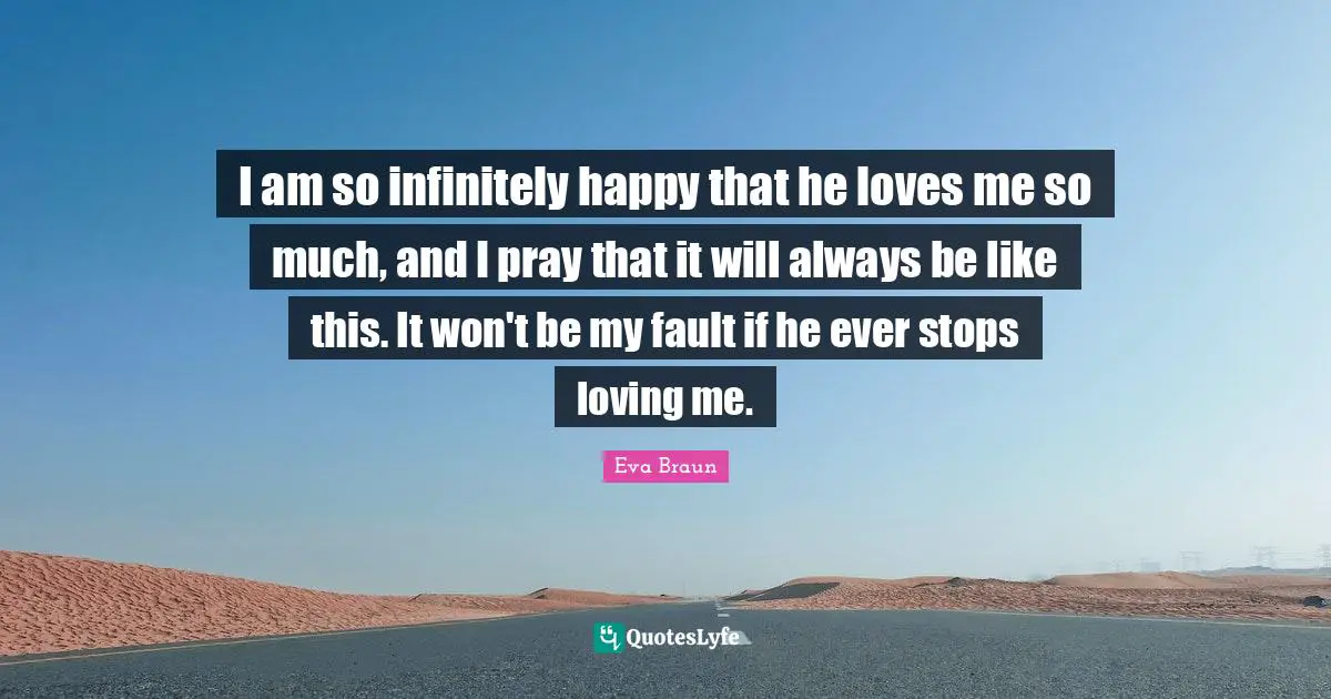 I am so infinitely happy that he loves me so much, and I pray that it will always be like this. It won't be my fault if he ever stops loving me.