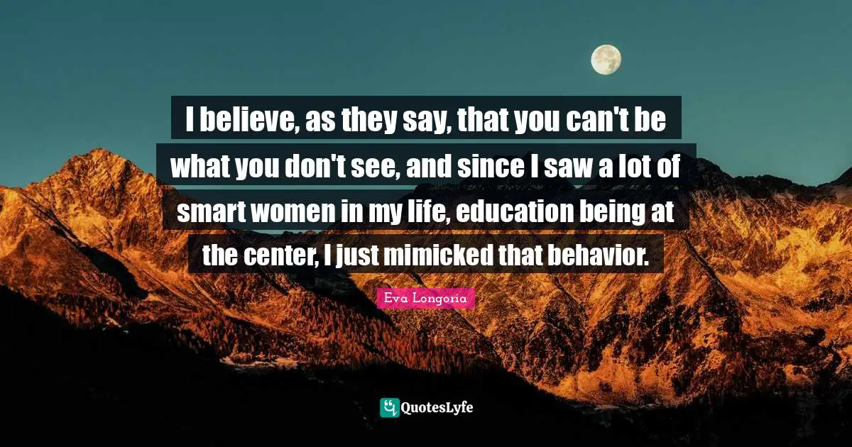 I believe, as they say, that you can't be what you don't see, and since I saw a lot of smart women in my life, education being at the center, I just mimicked that behavior.