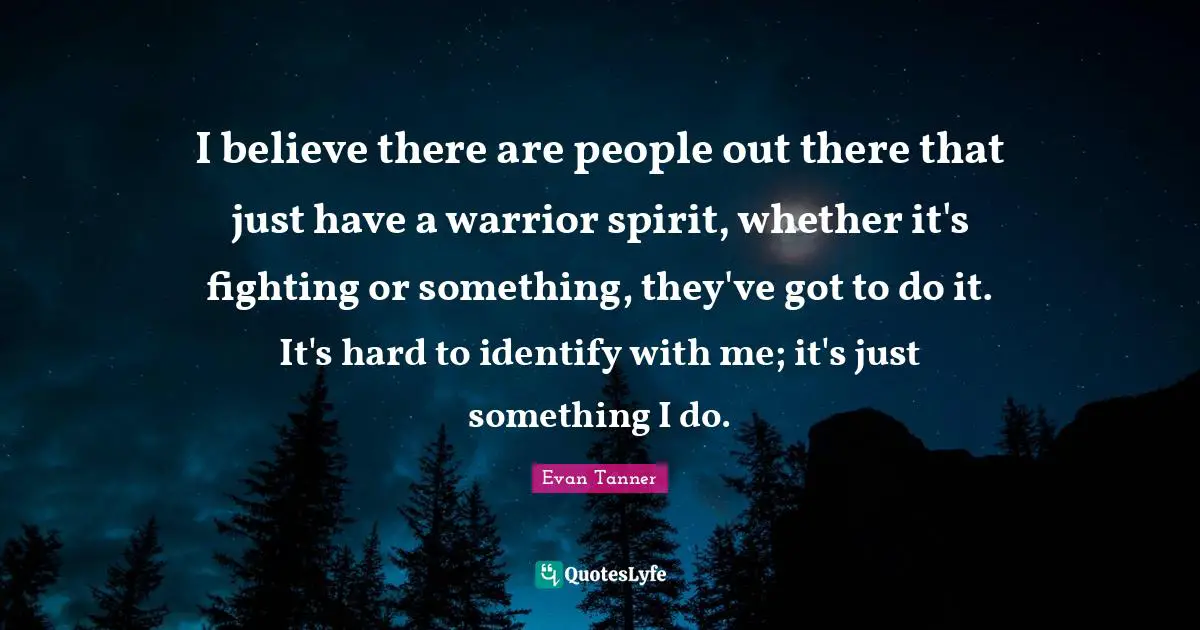 I believe there are people out there that just have a warrior spirit, whether it's fighting or something, they've got to do it. It's hard to identify with me; it's just something I do.