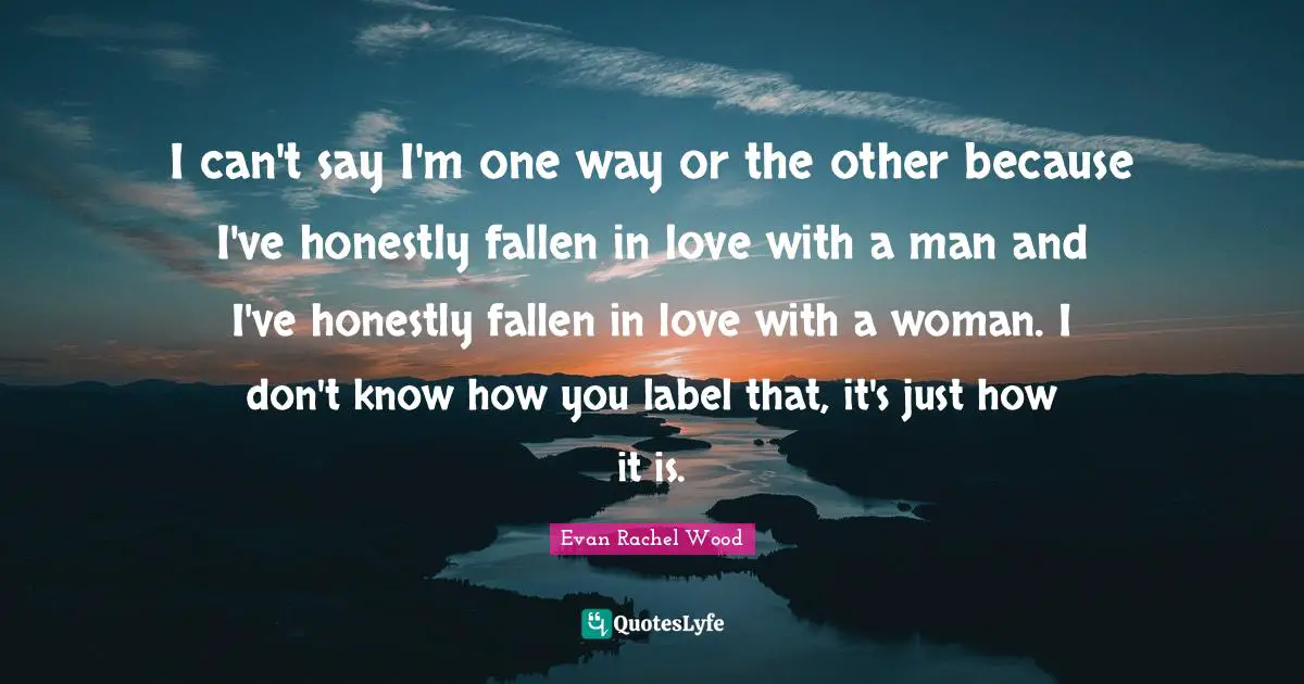 I can't say I'm one way or the other because I've honestly fallen in love with a man and I've honestly fallen in love with a woman. I don't know how you label that, it's just how it is.