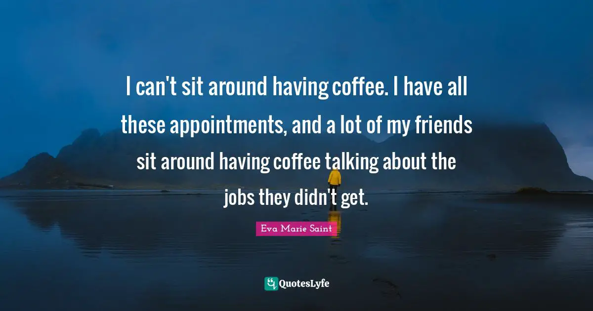 I can't sit around having coffee. I have all these appointments, and a lot of my friends sit around having coffee talking about the jobs they didn't get.