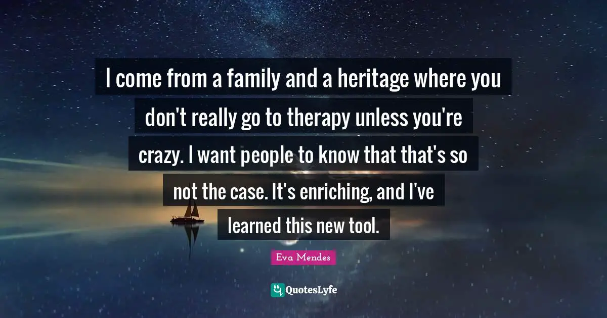 I come from a family and a heritage where you don't really go to therapy unless you're crazy. I want people to know that that's so not the case. It's enriching, and I've learned this new tool.