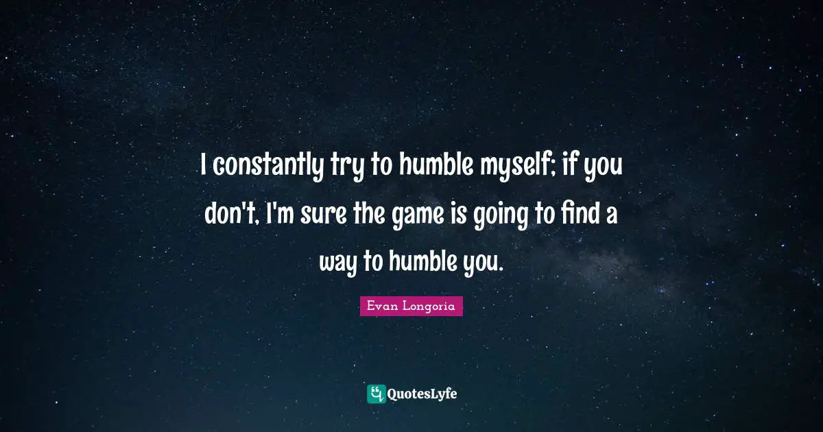 I constantly try to humble myself; if you don't, I'm sure the game is going to find a way to humble you.