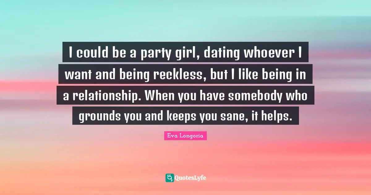 I could be a party girl, dating whoever I want and being reckless, but I like being in a relationship. When you have somebody who grounds you and keeps you sane, it helps.