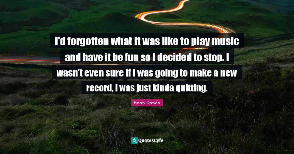 I'd forgotten what it was like to play music and have it be fun so I decided to stop. I wasn't even sure if I was going to make a new record, I was just kinda quitting.