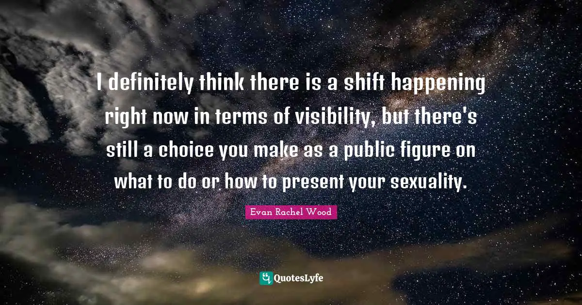 I definitely think there is a shift happening right now in terms of visibility, but there's still a choice you make as a public figure on what to do or how to present your sexuality.