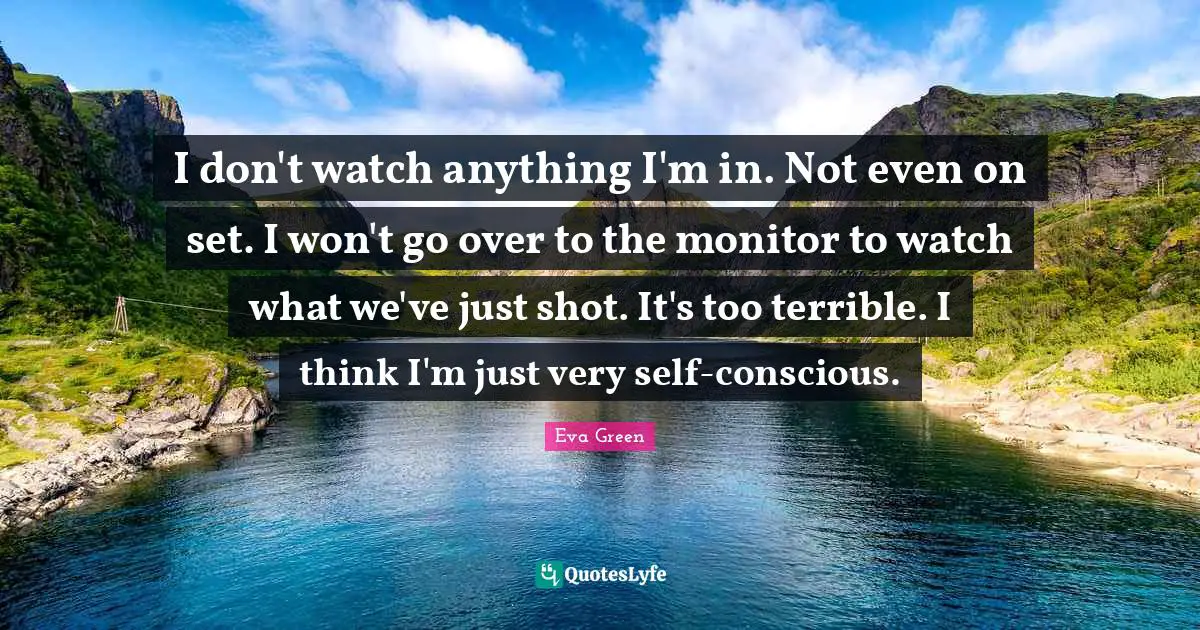 I don't watch anything I'm in. Not even on set. I won't go over to the monitor to watch what we've just shot. It's too terrible. I think I'm just very self-conscious.