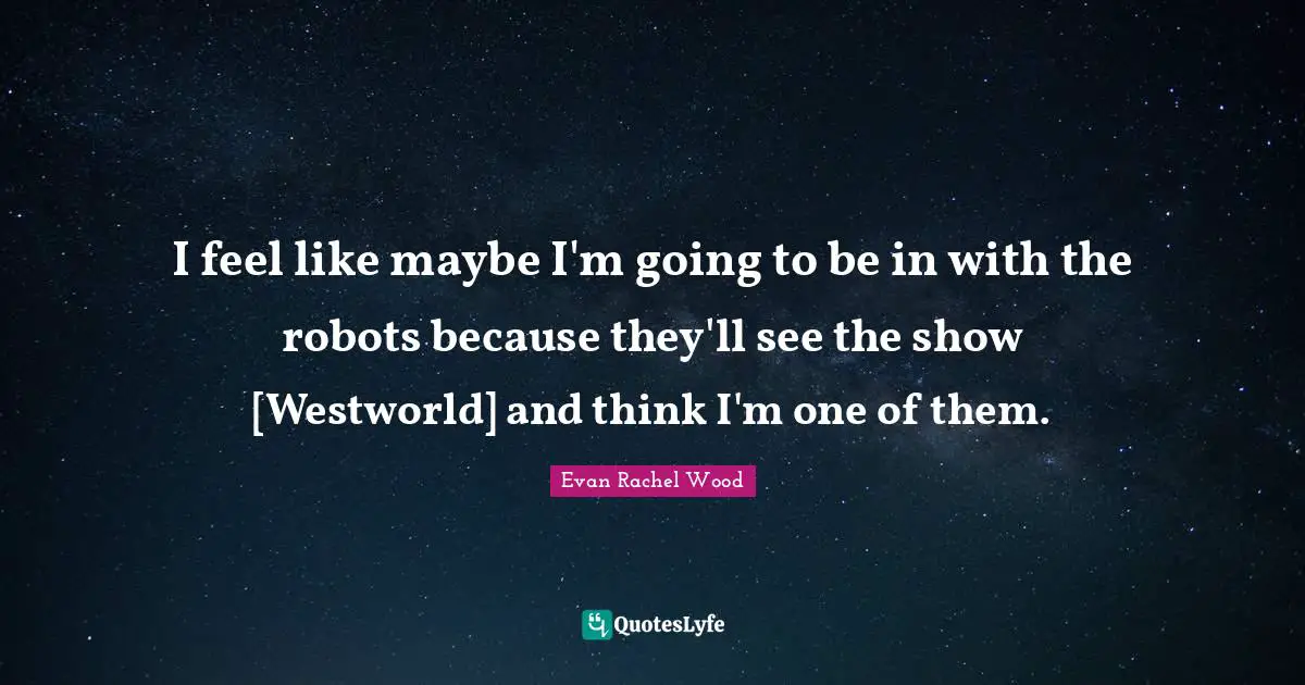 I feel like maybe I'm going to be in with the robots because they'll see the show [Westworld] and think I'm one of them.
